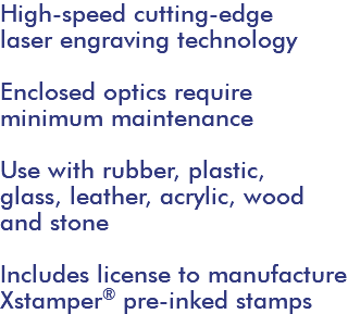 High-speed cutting-edge laser engraving technology Enclosed optics require minimum maintenance Use with rubber, plastic, glass, leather, acrylic, wood and stone Includes license to manufacture Xstamper® pre-inked stamps